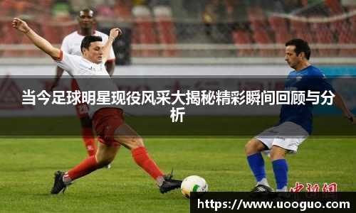 当今足球明星现役风采大揭秘精彩瞬间回顾与分析